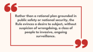 Rather than a rational plan grounded in public safety or national security, the Rule evinces a desire to subject, without suspicion of wrongdoing, a class of people to invasive, ongoing surveillance.